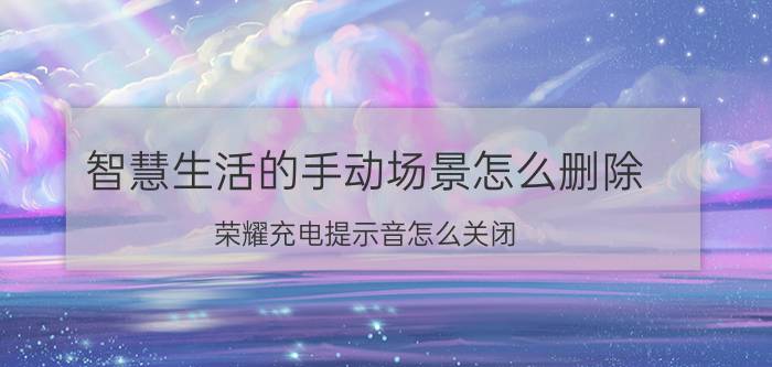 智慧生活的手动场景怎么删除 荣耀充电提示音怎么关闭？